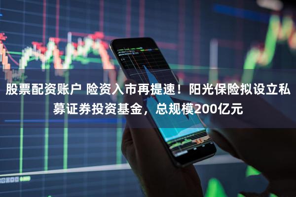 股票配资账户 险资入市再提速！阳光保险拟设立私募证券投资基金，总规模200亿元
