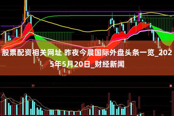 股票配资相关网址 昨夜今晨国际外盘头条一览_2025年5月20日_财经新闻