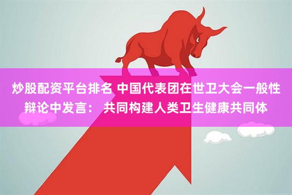 炒股配资平台排名 中国代表团在世卫大会一般性辩论中发言： 共同构建人类卫生健康共同体