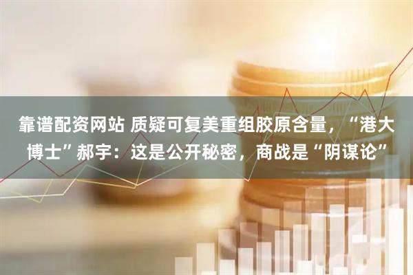 靠谱配资网站 质疑可复美重组胶原含量，“港大博士”郝宇：这是公开秘密，商战是“阴谋论”