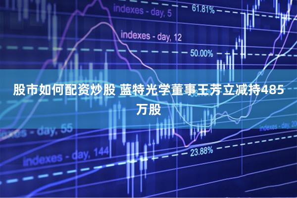 股市如何配资炒股 蓝特光学董事王芳立减持485万股
