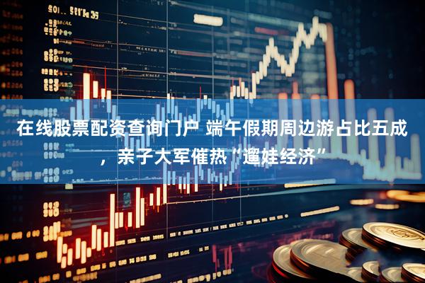 在线股票配资查询门户 端午假期周边游占比五成，亲子大军催热“遛娃经济”
