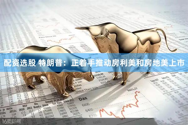 配资选股 特朗普：正着手推动房利美和房地美上市
