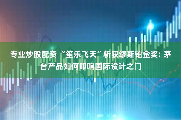 专业炒股配资 “笙乐飞天”斩获缪斯铂金奖: 茅台产品如何叩响国际设计之门