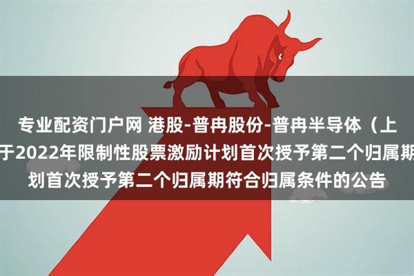 专业配资门户网 港股-普冉股份-普冉半导体（上海）股份有限公司关于2022年限制性股票激励计划首次授予第二个归属期符合归属条件的公告