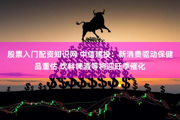 股票入门配资知识网 中信建投：新消费驱动保健品重估 饮料啤酒等将迎旺季催化