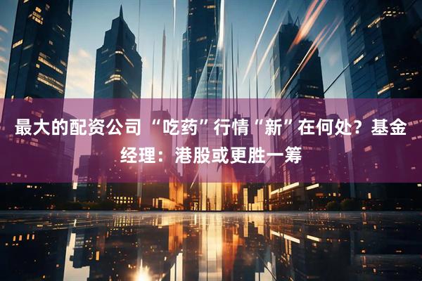 最大的配资公司 “吃药”行情“新”在何处？基金经理：港股或更胜一筹
