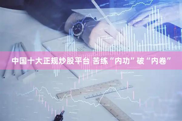 中国十大正规炒股平台 苦练“内功”破“内卷”