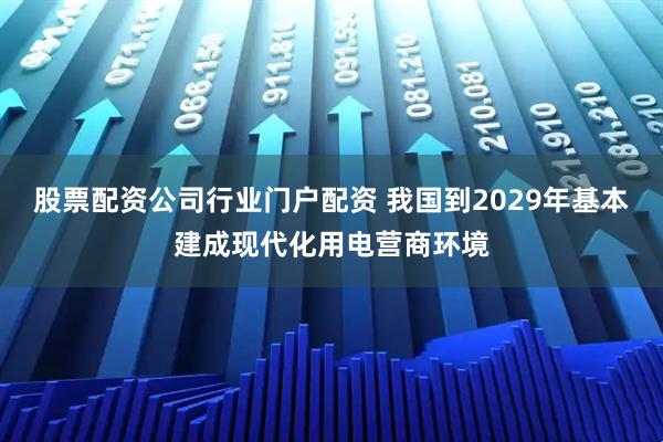 股票配资公司行业门户配资 我国到2029年基本建成现代化用电营商环境