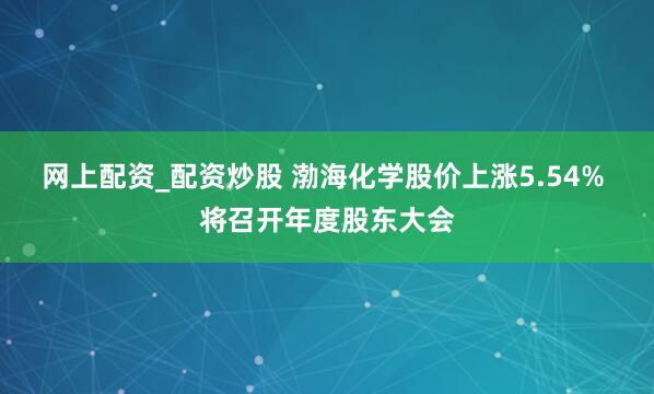 网上配资_配资炒股 渤海化学股价上涨5.54% 将召开年度股东大会