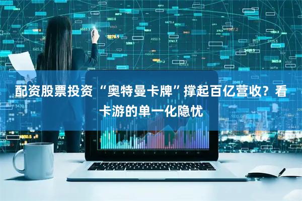 配资股票投资 “奥特曼卡牌”撑起百亿营收？看卡游的单一化隐忧