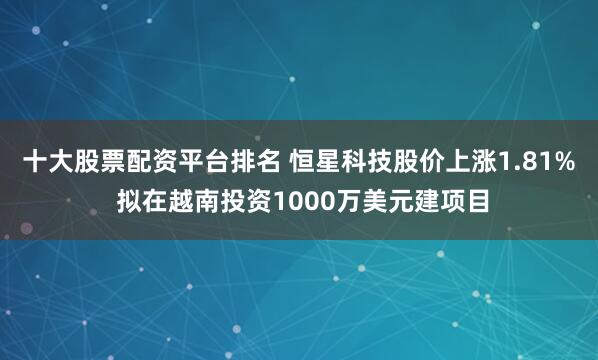 十大股票配资平台排名 恒星科技股价上涨1.81% 拟在越南投资1000万美元建项目
