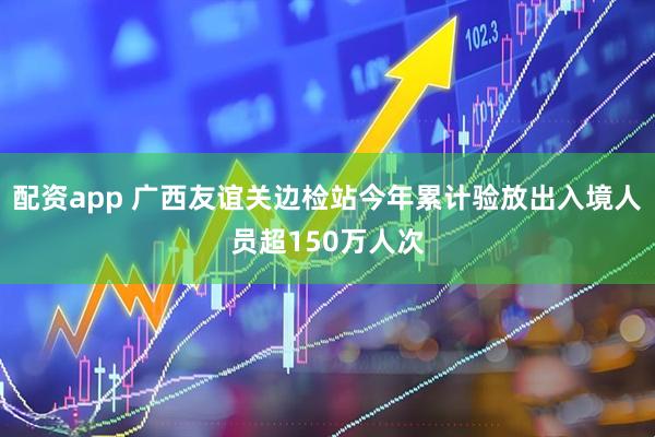 配资app 广西友谊关边检站今年累计验放出入境人员超150万人次