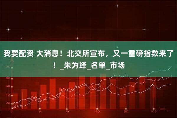 我要配资 大消息！北交所宣布，又一重磅指数来了！_朱为绎_名单_市场