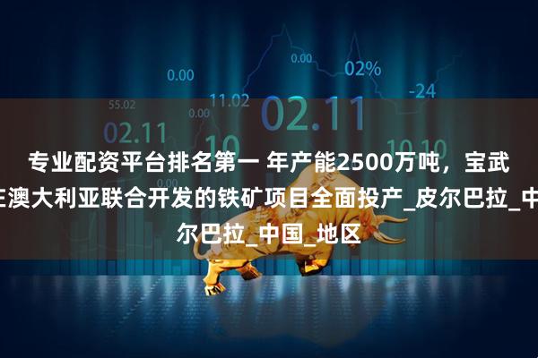 专业配资平台排名第一 年产能2500万吨，宝武和力拓在澳大利亚联合开发的铁矿项目全面投产_皮尔巴拉_中国_地区