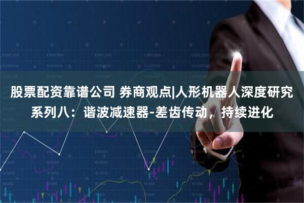 股票配资靠谱公司 券商观点|人形机器人深度研究系列八：谐波减速器-差齿传动，持续进化