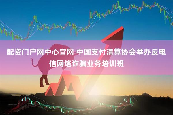 配资门户网中心官网 中国支付清算协会举办反电信网络诈骗业务培训班