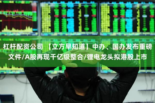 杠杆配资公司 【立方早知道】中办、国办发布重磅文件/A股再现千亿级整合/锂电龙头拟港股上市