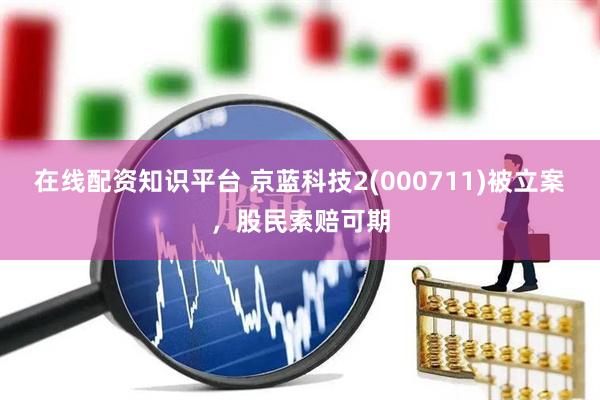 在线配资知识平台 京蓝科技2(000711)被立案，股民索赔可期