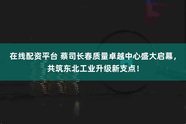 在线配资平台 蔡司长春质量卓越中心盛大启幕，共筑东北工业升级新支点！