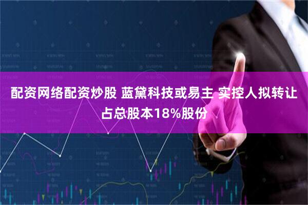 配资网络配资炒股 蓝黛科技或易主 实控人拟转让占总股本18%股份