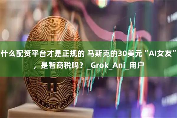 什么配资平台才是正规的 马斯克的30美元“AI女友”，是智商税吗？_Grok_Ani_用户