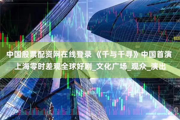 中国股票配资网在线登录 《千与千寻》中国首演 上海零时差观全球好剧_文化广场_观众_演出