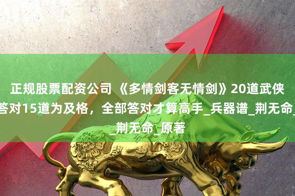正规股票配资公司 《多情剑客无情剑》20道武侠题，答对15道为及格，全部答对才算高手_兵器谱_荆无命_原著