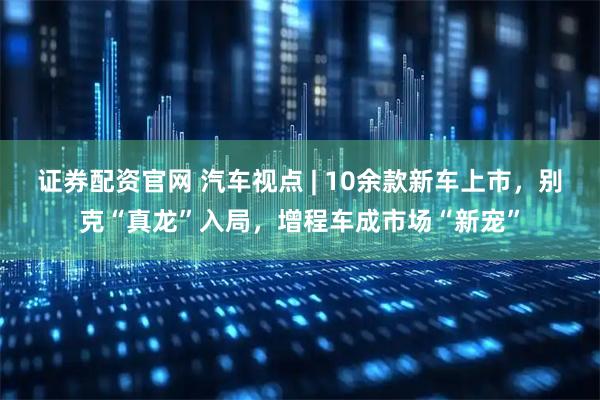 证券配资官网 汽车视点 | 10余款新车上市，别克“真龙”入局，增程车成市场“新宠”