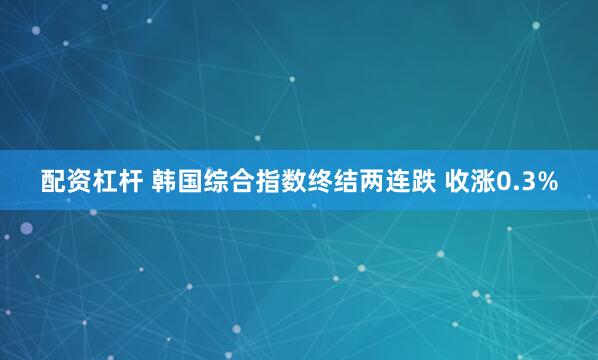 配资杠杆 韩国综合指数终结两连跌 收涨0.3%